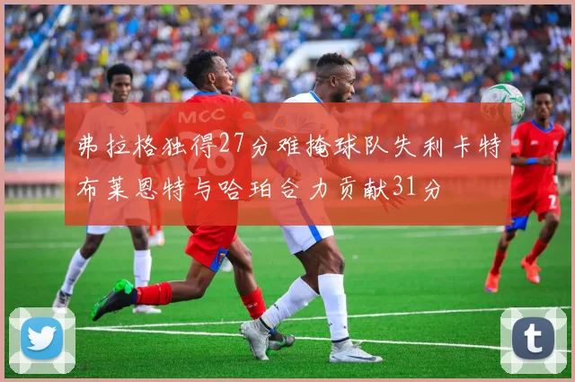 弗拉格独得27分难掩球队失利卡特布莱恩特与哈珀合力贡献31分