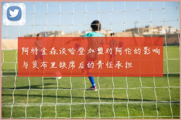 阿特金森谈哈登加盟对阿伦的影响与莫布里缺席后的责任承担
