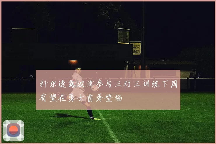 科尔透露波津参与三对三训练下周有望在勇士首秀登场