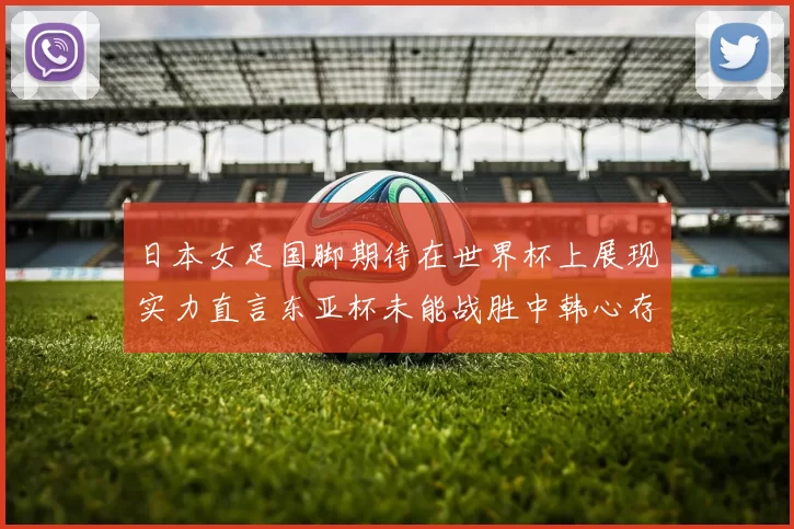 日本女足国脚期待在世界杯上展现实力直言东亚杯未能战胜中韩心存不甘