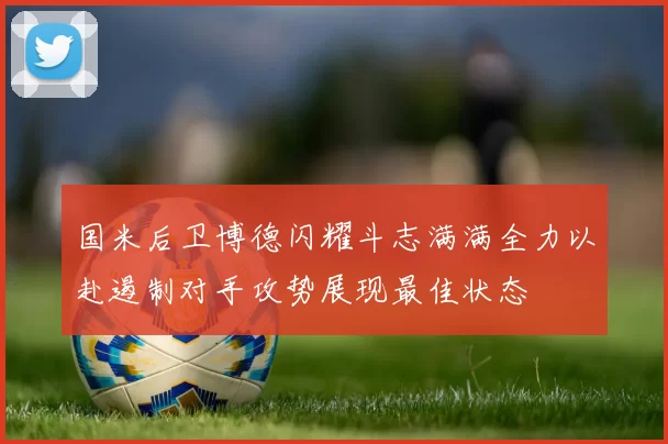 国米后卫博德闪耀斗志满满全力以赴遏制对手攻势展现最佳状态