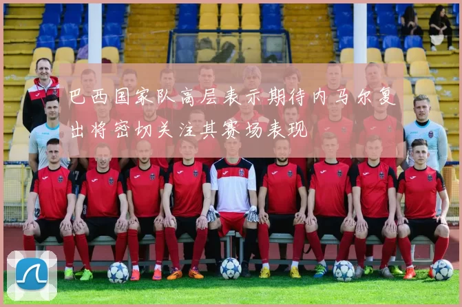 巴西国家队高层表示期待内马尔复出将密切关注其赛场表现