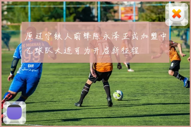 原辽宁铁人前锋陈永泽正式加盟中乙球队大连可为开启新征程