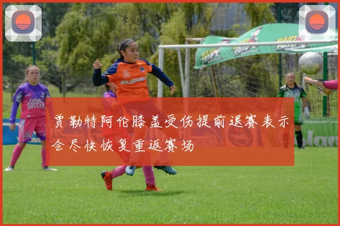 贾勒特阿伦膝盖受伤提前退赛表示会尽快恢复重返赛场