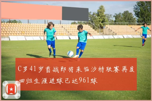 C罗41岁首战即将来临沙特联赛再度回归生涯进球已达961球