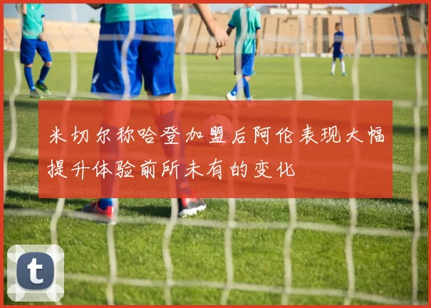 米切尔称哈登加盟后阿伦表现大幅提升体验前所未有的变化