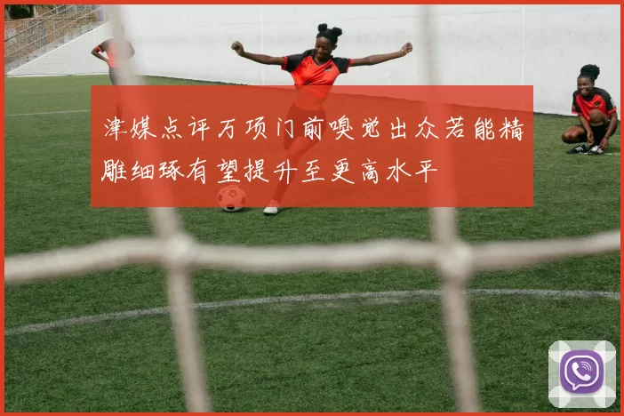 津媒点评万项门前嗅觉出众若能精雕细琢有望提升至更高水平