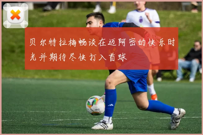 贝尔特拉梅畅谈在迈阿密的快乐时光并期待尽快打入首球