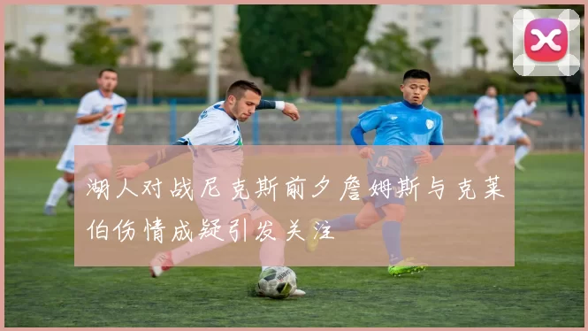 湖人对战尼克斯前夕詹姆斯与克莱伯伤情成疑引发关注