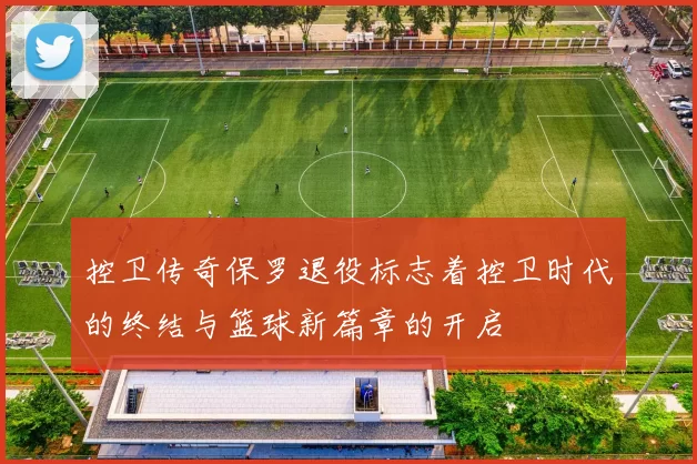 控卫传奇保罗退役标志着控卫时代的终结与篮球新篇章的开启