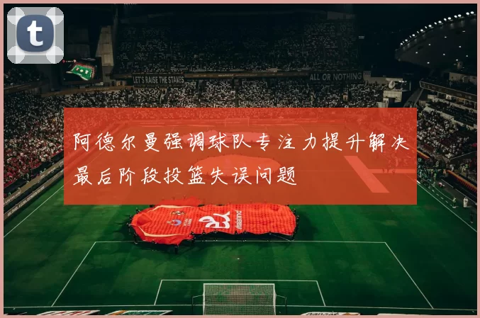阿德尔曼强调球队专注力提升解决最后阶段投篮失误问题
