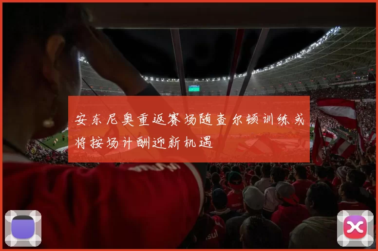 安东尼奥重返赛场随查尔顿训练或将按场计酬迎新机遇