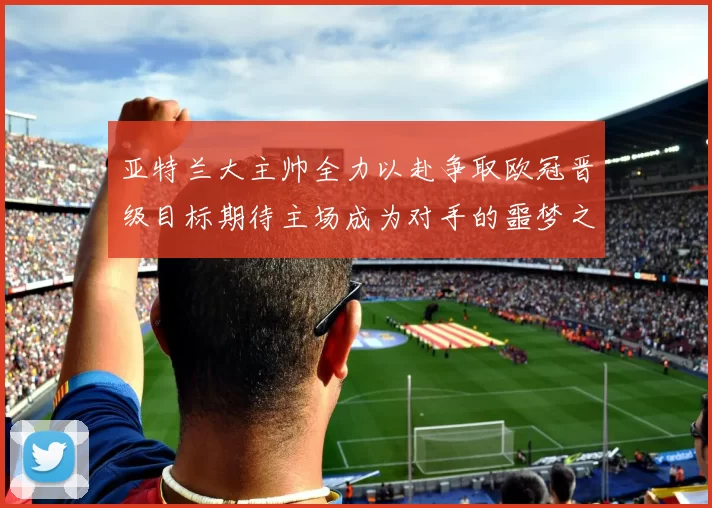 亚特兰大主帅全力以赴争取欧冠晋级目标期待主场成为对手的噩梦之地