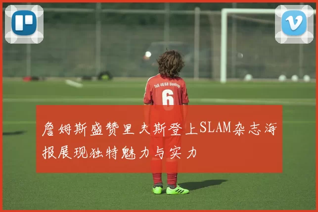 詹姆斯盛赞里夫斯登上SLAM杂志海报展现独特魅力与实力
