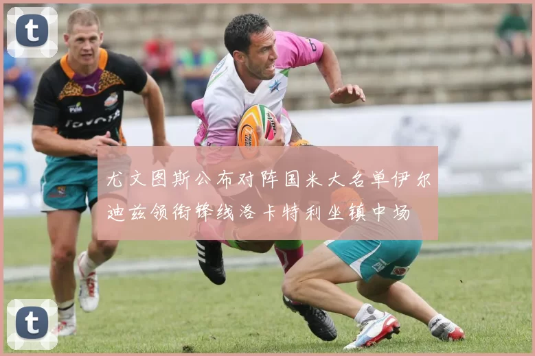 尤文图斯公布对阵国米大名单伊尔迪兹领衔锋线洛卡特利坐镇中场