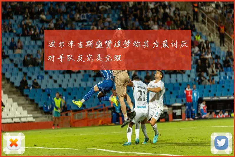 波尔津吉斯盛赞追梦称其为最讨厌对手队友完美无瑕