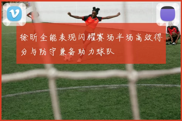 徐昕全能表现闪耀赛场半场高效得分与防守兼备助力球队