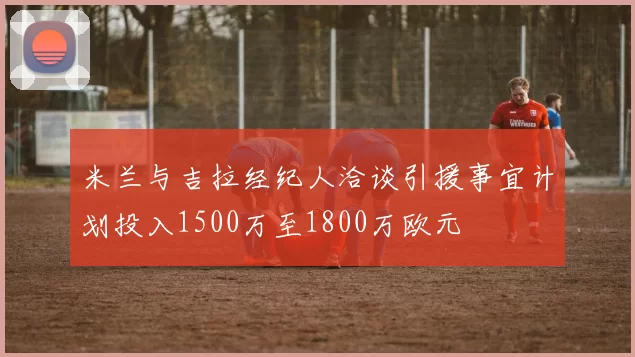 米兰与吉拉经纪人洽谈引援事宜计划投入1500万至1800万欧元